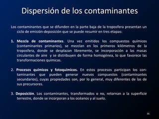 Dispersión de los contaminantes
Los contaminantes que se difunden en la parte baja de la troposfera presentan un
ciclo de emisión-deposición que se puede resumir en tres etapas:
1. Mezcla de contaminantes. Una vez emitidos los compuestos químicos
(contaminantes primarios), se mezclan en los primeros kilómetros de la
troposfera, donde se desplazan libremente, se incorporación a las masas
circulantes de aire y se distribuyen de forma homogénea, lo que favorece las
transformaciones químicas.
2. Procesos químicos y fotoquímicos. En estos procesos participan los con-
taminantes que pueden generar nuevos compuestos (contaminantes
secundarios), cuyas propiedades son, por lo general, muy diferentes de las de
sus precursores.
3. Deposición. Los contaminantes, transformados o no, retornan a la superficie
terrestre, donde se incorporan a los océanos y al suelo.
36
 