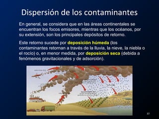 En general, se considera que en las áreas continentales se
encuentran los focos emisores, mientras que los océanos, por
su extensión, son los principales depósitos de retorno.
Este retorno sucede por deposición húmeda (los
contaminantes retornan a través de la lluvia, la nieve, la niebla o
el rocío) o, en menor medida, por deposición seca (debida a
fenómenos gravitacionales y de adsorción).
Dispersión de los contaminantes
37
 