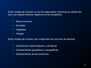Si los niveles de inmisión no son los adecuados, disminuye la calidad del
aire y se originan efectos negativos en los receptores:
• Seres humanos
• Animales
• Vegetales
• Hongos
Estos niveles de inmisión van a depender de una serie de factores:
• Condiciones meteorológicas y climáticas
• Características geográficas y topográficas
• Características de las emisiones
39
 