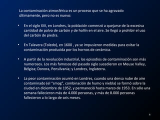 La contaminación atmosférica es un proceso que se ha agravado
últimamente, pero no es nuevo:
• En el siglo XIII, en Londres, la población comenzó a quejarse de la excesiva
cantidad de polvo de carbón y de hollín en el aire. Se llegó a prohibir el uso
del carbón de piedra.
• En Talavera (Toledo), en 1600 , ya se impusieron medidas para evitar la
contaminación producida por los hornos de cerámica.
• A partir de la revolución industrial, los episodios de contaminación son más
numerosos. Los más famosos del pasado siglo sucedieron en Meuse Valley,
Bélgica; Donora, Pensilvania; y Londres, Inglaterra.
• La peor contaminación ocurrió en Londres, cuando una densa nube de aire
contaminado (el “smog”, combinación de humo y niebla) se formó sobre la
ciudad en diciembre de 1952, y permaneció hasta marzo de 1953. En sólo una
semana fallecieron más de 4.000 personas, y más de 8.000 personas
fallecieron a lo largo de seis meses.
4
 