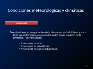 Condiciones meteorológicas y climáticas
Inversiones
Son situaciones en las que se impide la circulación vertical del aire y por lo
tanto los contaminantes se acumulan en las capas inferiores de la
atmósfera. Hay varios tipos:
• Inversiones térmicas.
• Inversiones de subsidencia.
• Inversiones frontales o adventicias.
41
 