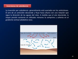 Inversiones de subsidencia
La inversión por subsidencia generalmente está asociada con los anticiclones.
El aire de un anticiclón desciende y fluye hacia afuera con una rotación que
sigue la dirección de las agujas del reloj. A medida que el aire desciende, la
mayor presión existente en altitudes menores lo comprime y calienta en el
gradiente vertical adiabático seco.
44
 