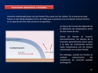Inversiones adventicias o frontales
Inversión relacionada tanto con los frentes fríos como con los cálidos. En el avance de cada
frente, el aire cálido desplaza al frío, de modo que se produce una circulación vertical mínima
en la capa de aire frío más cercana a la superficie .
La fuerza de la inversión depende de
la diferencia de temperatura entre
las dos masas de aire.
Como los frentes se mueven
horizontalmente, los efectos de la
inversión generalmente duran poco
y la falta de movimiento vertical
suele compensarse con los vientos
relacionados con el paso frontal.
Sin embargo, cuando los frentes se
vuelven estacionarios, las
condiciones de inversión pueden
prolongarse.
46
 