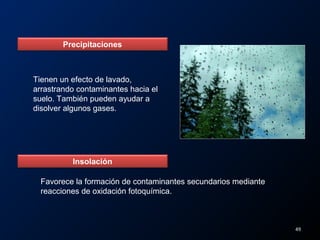 Precipitaciones
Tienen un efecto de lavado,
arrastrando contaminantes hacia el
suelo. También pueden ayudar a
disolver algunos gases.
Insolación
Favorece la formación de contaminantes secundarios mediante
reacciones de oxidación fotoquímica.
49
 