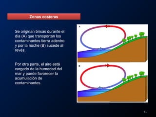 Zonas costeras
Se originan brisas durante el
día (A) que transportan los
contaminantes tierra adentro
y por la noche (B) sucede al
revés.
Por otra parte, el aire está
cargado de la humedad del
mar y puede favorecer la
acumulación de
contaminantes.
51
 