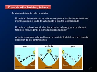 Zonas de valles fluviales y laderas
Se generan brisas de valle y montaña.
Durante el día se calientan las laderas y se generan corrientes ascendentes,
mientras que en el fondo del valle queda el aire frío y contaminado
Durante la noche el aire frío desciende por las laderas, y se acumula en el
fondo del valle, llegando a la misma situación anterior.
Además las propias laderas dificultan el movimiento del aire y por lo tanto la
dispersión de los contaminantes
52
 