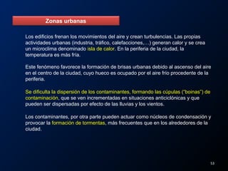 Zonas urbanas
Los edificios frenan los movimientos del aire y crean turbulencias. Las propias
actividades urbanas (industria, tráfico, calefacciones,…) generan calor y se crea
un microclima denominado isla de calor. En la periferia de la ciudad, la
temperatura es más fría.
Este fenómeno favorece la formación de brisas urbanas debido al ascenso del aire
en el centro de la ciudad, cuyo hueco es ocupado por el aire frío procedente de la
periferia.
Se dificulta la dispersión de los contaminantes, formando las cúpulas (“boinas”) de
contaminación, que se ven incrementadas en situaciones anticiclónicas y que
pueden ser dispersadas por efecto de las lluvias y los vientos.
Los contaminantes, por otra parte pueden actuar como núcleos de condensación y
provocar la formación de tormentas, más frecuentes que en los alrededores de la
ciudad.
53
 