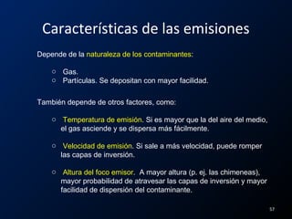 Características de las emisiones
Depende de la naturaleza de los contaminantes:
o Gas.
o Partículas. Se depositan con mayor facilidad.
También depende de otros factores, como:
o Temperatura de emisión. Si es mayor que la del aire del medio,
el gas asciende y se dispersa más fácilmente.
o Velocidad de emisión. Si sale a más velocidad, puede romper
las capas de inversión.
o Altura del foco emisor. A mayor altura (p. ej. las chimeneas),
mayor probabilidad de atravesar las capas de inversión y mayor
facilidad de dispersión del contaminante.
57
 