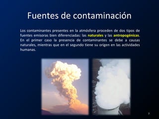 Fuentes de contaminación
Los contaminantes presentes en la atmósfera proceden de dos tipos de
fuentes emisoras bien diferenciadas: las naturales y las antropogénicas.
En el primer caso la presencia de contaminantes se debe a causas
naturales, mientras que en el segundo tiene su origen en las actividades
humanas.
7
 