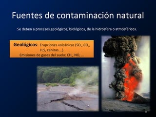 Fuentes de contaminación natural
Se deben a procesos geológicos, biológicos, de la hidrosfera o atmosféricos.
Geológicos: Erupciones volcánicas (SO2, CO2,
H2S, cenizas….)
Emisiones de gases del suelo: CH4, NO, …
8
 