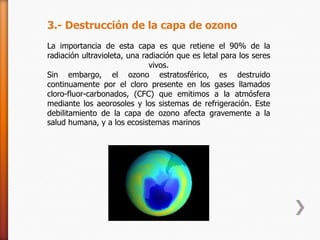 3.- Destrucción de la capa de ozono
La importancia de esta capa es que retiene el 90% de la
radiación ultravioleta, una radiación que es letal para los seres
                              vivos.
Sin embargo, el ozono estratosférico, es destruido
continuamente por el cloro presente en los gases llamados
cloro-fluor-carbonados, (CFC) que emitimos a la atmósfera
mediante los aeorosoles y los sistemas de refrigeración. Este
debilitamiento de la capa de ozono afecta gravemente a la
salud humana, y a los ecosistemas marinos
 