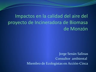 Impactos en la calidad del aire del
proyecto de Incineradora de Biomasa
de Monzón
Jorge Senán Salinas
Consultor ambiental
Miembro de Ecologistas en Acción-Cinca
 