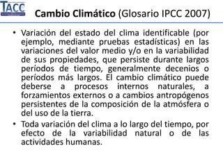 Cambio Climático (Glosario IPCC 2007)
• Variación del estado del clima identificable (por
ejemplo, mediante pruebas estadísticas) en las
variaciones del valor medio y/o en la variabilidad
de sus propiedades, que persiste durante largos
períodos de tiempo, generalmente decenios o
períodos más largos. El cambio climático puede
deberse a procesos internos naturales, a
forzamientos externos o a cambios antropógenos
persistentes de la composición de la atmósfera o
del uso de la tierra.
• Toda variación del clima a lo largo del tiempo, por
efecto de la variabilidad natural o de las
actividades humanas.
 