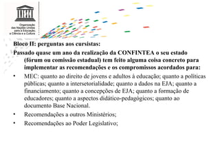 Bloco II: perguntas aos cursistas: Passado quase um ano da realização da CONFINTEA o seu estado (fórum ou comissão estadual) tem feito alguma coisa concreto para implementar as recomendações e os compromissos acordados para:  MEC: quanto ao direito de jovens e adultos à educação; quanto a políticas públicas; quanto a intersetorialidade; quanto a dados na EJA; quanto a financiamento; quanto a concepções de EJA; quanto a formação de educadores; quanto a aspectos didático-pedagógicos; quanto ao documento Base Nacional. Recomendações a outros Ministérios; Recomendações ao Poder Legislativo; 