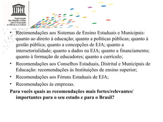 Recomendações aos Sistemas de Ensino Estaduais e Municipais: quanto ao direito à educação; quanto a políticas públicas; quanto à gestão pública; quanto a concepções de EJA; quanto a intersetorialidade; quanto a dados na EJA; quanto a financiamento; quanto à formação de educadores; quanto a currículo; Recomendações aos Conselhos Estaduais, Distrital e Municipais de Educação: recomendações às Instituições de ensino superior; Recomendações aos Fóruns Estaduais de EJA; Recomendações às empresas.  Para vocês quais as recomendações mais fortes/relevantes/ importantes para o seu estado e para o Brasil? 