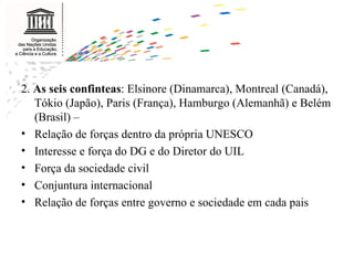 2.  As seis confinteas : Elsinore (Dinamarca), Montreal (Canadá), Tókio (Japão), Paris (França), Hamburgo (Alemanhã) e Belém (Brasil) –  Relação de forças dentro da própria UNESCO Interesse e força do DG e do Diretor do UIL Força da sociedade civil Conjuntura internacional Relação de forças entre governo e sociedade em cada pais 