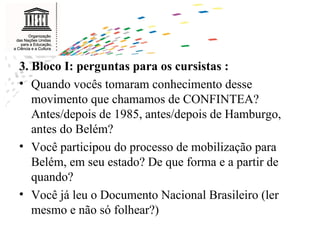 3. Bloco I: perguntas para os cursistas : Quando vocês tomaram conhecimento desse movimento que chamamos de CONFINTEA? Antes/depois de 1985, antes/depois de Hamburgo, antes do Belém? Você participou do processo de mobilização para Belém, em seu estado? De que forma e a partir de quando? Você já leu o Documento Nacional Brasileiro (ler mesmo e não só folhear?) 