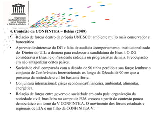 4. Contexto da CONFINTEA – Belém (2009) Relação de forças dentro da própria UNESCO: ambiente muito mais conservador e burocrático Aparente desinteresse do DG e falta de audácia /comportamento  institucionalizado do  Diretor do UIL: a demora para endossar a candidatura do Brasil. O DG considerava o Brasil e o Presidente radicais ou progressistas demais. Preocupação em não antagonizar certos países.  Sociedade civil comparada com a década de 90 tinha perdido a sua força: lembrar o conjunto de Conferências Internacionais os longo da Década de 90 em que a presença da sociedade civil foi bastante forte. Conjuntura internacional: crises econômica/financeira, ambiental, alimentar, energética. Relação de forças entre governo e sociedade em cada pais: organização da sociedade civil  brasileira no campo de EJA cresceu a partir do contexto pouco democrático em torno da V CONFINTEA. O movimento dos fóruns estaduais e regionais de EJA é um filho da CONFINTEA V. 