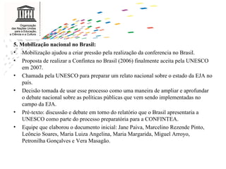 5. Mobilização nacional no Brasil: Mobilização ajudou a criar pressão pela realização da conferencia no Brasil. Proposta de realizar a Confintea no Brasil (2006) finalmente aceita pela UNESCO em 2007. Chamada pela UNESCO para preparar um relato nacional sobre o estado da EJA no país. Decisão tomada de usar esse processo como uma maneira de ampliar e aprofundar o debate nacional sobre as políticas públicas que vem sendo implementadas no campo da EJA. Pré-texto: discussão e debate em torno do relatório que o Brasil apresentaria a UNESCO como parte do processo preparatória para a CONFINTEA.  Equipe que elaborou o documento inicial: Jane Paiva, Marcelino Rezende Pinto, Leôncio Soares, Maria Luiza Angelina, Maria Margarida, Miguel Arroyo, Petronilha Gonçalves e Vera Masagão. 