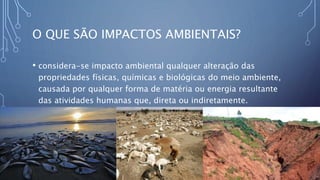 O QUE SÃO IMPACTOS AMBIENTAIS?
• considera-se impacto ambiental qualquer alteração das
propriedades físicas, químicas e biológicas do meio ambiente,
causada por qualquer forma de matéria ou energia resultante
das atividades humanas que, direta ou indiretamente.
 