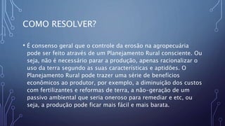 COMO RESOLVER?
• É consenso geral que o controle da erosão na agropecuária
pode ser feito através de um Planejamento Rural consciente. Ou
seja, não é necessário parar a produção, apenas racionalizar o
uso da terra segundo as suas características e aptidões. O
Planejamento Rural pode trazer uma série de benefícios
econômicos ao produtor, por exemplo, a diminuição dos custos
com fertilizantes e reformas de terra, a não-geração de um
passivo ambiental que seria oneroso para remediar e etc, ou
seja, a produção pode ficar mais fácil e mais barata.
 