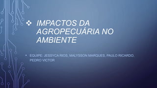  IMPACTOS DA
AGROPECUÁRIA NO
AMBIENTE
• EQUIPE: JESSYCA RIOS, MALYSSON MARQUES, PAULO RICARDO,
PEDRO VICTOR
 