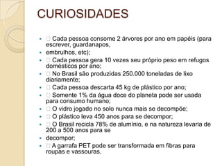 CURIOSIDADES
 Cada pessoa consome 2 árvores por ano em papéis (para
escrever, guardanapos,
 embrulhos, etc);
 Cada pessoa gera 10 vezes seu próprio peso em refugos
domésticos por ano;
 No Brasil são produzidas 250.000 toneladas de lixo
diariamente;
 Cada pessoa descarta 45 kg de plástico por ano;
 Somente 1% da água doce do planeta pode ser usada
para consumo humano;
 O vidro jogado no solo nunca mais se decompõe;
 O plástico leva 450 anos para se decompor;
 O Brasil recicla 78% de alumínio, e na natureza levaria de
200 a 500 anos para se
 decompor;
 A garrafa PET pode ser transformada em fibras para
roupas e vassouras.
 