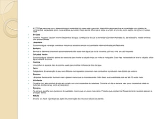 
A ECCO se preocupa com o desenvolvimento sustentável do nosso país e para isto, disponibiliza algumas dicas e curiosidades com objetivo de
conscientizar a população sobre novas práticas que podem fazer grande diferença se todos se unirem e torná-los como padrão na rotina em nossas
vidas.
 Em casa
 Torneiras Pingando causam enorme desperdício de água. Certifique-se de que as torneiras fiquem bem fechadas ou, se necessário, instale torneiras
com temporizadores.
 Lavanderia
 Economize água e energia usandosua máquina e secadora sempre na quantidade máxima indicada pelo fabricante.
 Banheiro
 Banhos de banheira consomem aproximadamente três vezes mais água que os de chuveiros, por isso, evite seu uso frequente.
 Calçada e Jardim
 Economize água utilizando apenas as vassouras para manter a calçada limpa, ao invés da mangueira. Caso haja necessidade de lavar a calçada, utilize
água coletada da chuva.
 Cozinha
 Uma colher de sopa de óleo de cozinha usado para inutilizar milhares de litros de água.
 Carro
 Esteja atento à manutenção do seu carro.Motores mal regulados consomem mais combustível e produzem mais dióxido de carbono.
 Empresa
 Lâmpadas fluorescentes iluminam mais e gastam menos que os incandescentes. Além disso, sua durabilidade pode ser até 10 vezes maior.
 Vizinhança
 Converse com seus vizinhos e entre em contato com uma cooperativa de catadores. Combine um dia da semana para que a cooperativa colete os
materiais reciclaveis que vocês armazenaram.
 Compras
 Ao comprar, escolha bens duráveis e de qualidade, mesmo que um pouco mais caros. Produtos que precisam ser frequentemente repostos agravam a
produção de lixo.
 Atitude
 Envolva-se: Apoie e participe das ações de preservação dos recursos naturais do planeta.
 