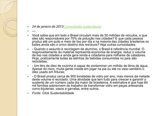  24 de janeiro de 2013Curiosidades sustentáveis
 —
 Você sabia que em todo o Brasil circulam mais de 50 milhões de veículos, e que
eles são responsáveis por 70% da poluição nas cidades? E que cada pessoa
produz até um quilo e meio de lixo por dia e na maioria das cidades brasileiras os
lixões ainda são o único destino dos resíduos? Veja outras curiosidades:
 - Quando o assunto é reciclagem de alumínio, o Brasil é referência mundial. O
reaproveitamento do material representa economia de energia, reduz o volume
de lixo nas cidades e ainda gera renda e cidadania para milhares de catadores.
Hoje, praticamente todas as latinhas de bebidas consumidas no país são
recicladas;
 - Um litro de óleo de cozinha é capaz de contaminar um milhão de litros de água.
Apesar do risco, muita gente insiste em jogar na pia ou até no vaso sanitário o
óleo usado em frituras;
 - O Brasil produz cerca de 900 toneladas de vidro por ano, mas menos da metade
deste volume é reciclado. Uma atividade que tem tudo para crescer e garantir o
sustento de um número cada dia maior de brasileiros. A estimativa é que hoje 60
mil famílias sobrevivem do trabalho de transformar vidro em peças artesanais
como bijuterias, vasos e garrafas, entre outros.
 Fonte: Click Sustentabilidade
 