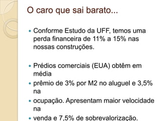 O caro que sai barato...
 Conforme Estudo da UFF, temos uma
perda financeira de 11% a 15% nas
nossas construções.
 Prédios comerciais (EUA) obtêm em
média
 prêmio de 3% por M2 no aluguel e 3,5%
na
 ocupação. Apresentam maior velocidade
na
 venda e 7,5% de sobrevalorização.
 