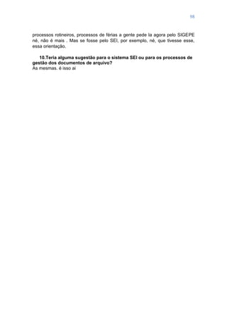 98
processos rotineiros, processos de férias a gente pede la agora pelo SIGEPE
né, não é mais . Mas se fosse pelo SEI, por exemplo, né, que tivesse esse,
essa orientação.
10.Teria alguma sugestão para o sistema SEI ou para os processos de
gestão dos documentos de arquivo?
As mesmas. é isso ai
 