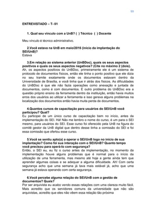 99
ENTREVISTADO – T- 01
1. Qual seu vínculo com a UnB? ( ) Técnico ( ) Docente
Meu vínculo é técnico administrativo.
2.Você estava na UnB em maio/2016 (início da implantação do
SEI/UnB)?
Estava
3.Em relação ao sistema anterior (UnBDoc), quais os seus aspectos
positivos e quais os seus aspectos negativos? (Cite no máximo 2 (dois).
Ah, os aspectos positivos do UnBDoc, primeiramente ele é um sistema de
protocolo de documentos físicos, então ele tinha o ponto positivo que ele dizia
no seu tramite exatamente onde os documentos estavam dentro da
Universidade de Brasília, e você tinha que ir atrás dos físicos. As dificuldades
do UnBDoc é que ele não fazia operações como anexação e juntada de
documentos, como é com documentos. E outro problema do UnBDoc era a
questão próprio ensino da ferramenta dentro da instituição, então havia muitos
erros dos usuários ao utilizar a ferramenta e isso gerava alguns problemas na
localização dos documentos então havia muita perda de documentos.
4.Quantos cursos de capacitação para usuários do SEI/UnB você
participou? Qual?
Eu participei de um único curso de capacitação bem no início, antes da
implementação do SEI. Há! Não me lembro o nome do curso, é um para o SEI
mesmo, para usuários do SEI. Esse curso foi oferecido pela UnB na figura do
comitê gestor da UnB digital que dentro desse tinha a comissão do SEI e foi
essa comissão que ofertou esse curso.
5.Você se sentiu apto(a) a operar o SEI/UnB logo no início de sua
implantação? Como foi sua interação com o SEI/UnB? Quanto tempo
você precisou para operá-lo com segurança?
Então, o SEI eu, eu fiz o curso antes da implementação, no momento da
implementação houve alguns problemas que é normal para o início da
utilização de uma ferramenta, mas mesmo até hoje a gente ainda tem que
aprender algumas coisas e se adequar a alguma dificuldade. Ah! Com certa
segurança acho que uma semana já tava mais estável já, acho que uma
semana já estava operando com certa segurança.
6.Você percebe alguma relação do SEI/UnB com a gestão de
documentos? Quais?
Por ser arquivista eu acabo vendo essas relações com uma clareza muito fácil.
Mais acredito que os servidores comuns da universidade que não são
arquivistas, acredito que eles não vêem essa relação tão próxima
 