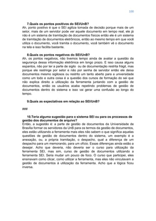 100
7.Quais os pontos positivos do SEI/UnB?
Ah, ponto positivo é que o SEI agiliza tomada de decisão porque mais de um
setor, mais de um servidor pode ver aquele documento em tempo real, ele já
não é um sistema de tramitação de documentos físicos então ele é um sistema
de tramitação de documentos eletrônicos, então ao mesmo tempo em que você
utiliza o documento, você tramita o documento, você também vê o documento
na tela e isso facilita bastante.
8.Quais os pontos negativos do SEI/UnB?
Ah, os pontos negativos, não tivemos tempo ainda de avaliar a questão da
segurança dessa informação eletrônica em longo prazo. E isso causa alguns
espantos, não por ter a parte de sigilo ou de documentação restrita frágil, mas
porque ele restringe por setor e não por senha de servidor então ele deixa
documentos mesmo sigilosos ou restrito um tanto aberto para a universidade
como um todo e outra coisa é a questão dos cursos de formação do sei que
não explica direito a utilização da ferramenta juntando com a gestão de
documentos, então os usuários acaba repetindo problemas de gestão de
documentos dentro do sistema e isso vai gerar uma confusão ao longo do
tempo.
9.Quais as expectativas em relação ao SEI/UnB?
###
10.Teria alguma sugestão para o sistema SEI ou para os processos de
gestão dos documentos de arquivo?
Então, a sugestão é: a parte de gestão de documentos da Universidade de
Brasília formar os servidores da UnB para os termos da gestão de documentos,
eles estão utilizando a ferramenta mais eles não sabem o que significa aquelas
questões de gestão de documentos dentro do sistema, um exemplo é a
anexação, ou, a própria tramitação, o despacho, qual a diferença de um
despacho para um memorando, para um ofício. Essas diferenças ainda estão a
desejar. Acho que deveria, não deveria ser o curso para utilização da
ferramenta SEI, mas sim, curso de gestão de documentos utilizando a
ferramenta SEI. Seria mudar um pouco de foco. O curso que participei, eles
ensinavam como clicar, como utilizar a ferramenta, mas eles não vinculavam a
gestão de documentos à utilização da ferramenta. Acho que a lógica ficou
inversa.
 