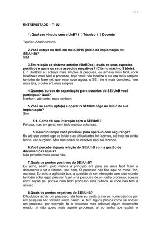 101
ENTREVISTADO – T- 02
1. Qual seu vínculo com a UnB? ( ) Técnico ( ) Docente
Técnico Administrativo
2.Você estava na UnB em maio/2016 (início da implantação do
SEI/UnB)?
SIM
3.Em relação ao sistema anterior (UnBDoc), quais os seus aspectos
positivos e quais os seus aspectos negativos? (Cite no máximo 2 (dois).
É o UnBDoc eu achava mais simples a pesquisa, eu achava mais fácil, você
localizava mais fácil o processo, hoje você não localiza e ele era mais simples
também de fazer né, que esse novo agora, o SEI, ele é mais complexo, tem
mais tela, o outro era mais simples
4.Quantos cursos de capacitação para usuários do SEI/UnB você
participou? Qual?
Nenhum, até tentei, mais nenhum.
5.Você se sentiu apto(a) a operar o SEI/UnB logo no início de sua
implantação?
Sim
5.1- Como foi sua interação com o SEI/UnB?
Foi boa, mas em geral, nem todo mundo acha isso.
5.2Quanto tempo você precisou para operá-lo com segurança?
Eu até que operei logo de início e as dificuldades foi fazendo, até hoje eu ainda
tenho, vão surgindo. Mas não deixei de resolver não, fui fazendo.
6.Você percebe alguma relação do SEI/UnB com a gestão de
documentos? Quais?
Não percebo muita coisa não.
7.Quais os pontos positivos do SEI/UnB?
Eu acho, assim, pelo menos a princípio era para ser mais fácil fazer o
documento e ter o retorno, isso bom. O processo não fica aqui na mesa, fez,
mandou. Eu acho a agilidade boa, a questão de ser interagido com todo mundo
também acho legal, precisar fazer uma pesquisa de um outro processo, acesso
entre aspas né, porque nem todo processo esta público, ai você não tem o
acesso.
8.Quais os pontos negativos do SEI/UnB?
Dificuldade achar um processo, até hoje eu ainda gravo os numerozinhos por
em pesquisa não localiza ainda direito, é, tem alguns pontos como se anexar
um processo, por exemplo, fiz o processo mas coloquei algum documento
errado, ai não quero mais aquele processo, ai eu tenho que excluir o
 