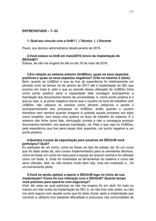 103
ENTREVISTADO – T- 03
1. Qual seu vínculo com a UnB? ( ) Técnico ( ) Docente
Paulo, sou técnico administrativo desde janeiro de 2016
2.Você estava na UnB em maio/2016 (início da implantação do
SEI/UnB)?
Estava, se não me engano foi até no dia 16 de maio de 2016.
3.Em relação ao sistema anterior (UnBDoc), quais os seus aspectos
positivos e quais os seus aspectos negativos? (Cite no máximo 2 (dois).
Bom, quanto ao UnBDoc o que eu tive de experiência foi relativamente um
período curto de tempo né de janeiro de 2017 até a implantação do SEI que
ocorreu em maio é, pelo o que eu percebi dessa utilização do UnBDoc tinha
como ponto positivo seria a capacidade dele conseguir acompanhar a
tramitação dos documentos dentro da universidade, é, como ponto positivo é o
que eu vejo, e, já ponto negativo ocorre que o usuário na hora de trabalhar com
UnBDoc não utilizava os campos como deveria utilizá-los e perdia o
acompanhamento dos processos no UnBDoc, então quando o usuário
tramitava nem sempre quando chegava à unidade aquele processo era dado
como recebido, isso trazia uma quebra no fluxo de trabalho do sistema. É o
sistema não tinha como fala, otimização correta e não e conseguia produzir
documentos também, era apenas tramitação, né. Pelo o que vejo no UnBDoc,
pela experiência que tive seria esses dois aspectos, um ponto negativo e um
ponto positivo.
4.Quantos cursos de capacitação para usuários do SEI/UnB você
participou? Qual?
Eu participei de um como, como se fosse um tipo de cobaia, éé, foi um curso
que foi dado antes da, dos cursos implementados para os servidores técnicos,
como se fosse um curso em tese para a equipe do arquivo central e foi utilizado
como um teste, é, onde foi mostrados as ferramentas do sistema e como ele
seria utilizado, ééé, eu não lembro muito bem não, mas era mostrado a... foi
um treinamento piloto.
5.Você se sentiu apto(a) a operar o SEI/UnB logo no início de sua
implantação? Como foi sua interação com o SEI/UnB? Quanto tempo
você precisou para operá-lo com segurança?
Vixiii, éé, esse ao qual participei se não me engano foi em abril, foi mais ou
menos um mês antes da implantação do SEI, é, se não tiver sido antes, eu não
me senti seguro com aquele curso que foi dado inicial, após a implantação que
comecei a utilizá-lo tive bastante dificuldade e procurava nas comunidades de
 
