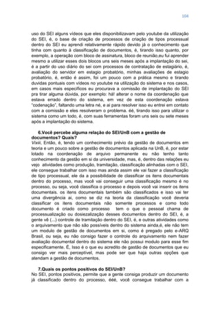 104
uso do SEI alguns vídeos que eles disponibilizavam pelo youtube da utilização
do SEI, é, o base de criação de processos de criação de tipos processual
dentro do SEI eu aprendi relativamente rápido devido já o conhecimento que
tinha com quanto à classificação de documentos, é, tirando isso quanto, por
exemplo, a operação com bloco de assinatura, bloco de reunião,eu fui aprender
mesmo a utilizar esses dois blocos uns seis meses após a implantação do sei,
é a partir do uso diário do sei com processos de contratação de estagiário, é,
avaliação do servidor em estagio probatório, minhas avaliações de estagio
probatório, é, então é assim, foi um pouco com a prática mesmo e tirando
duvidas pontuais com vídeos no youtube na utilização do sistema e nos casos,
em casos mais específicos eu procurava a comissão de implantação do SEI
pra tirar alguma dúvida, por exemplo: há! alterar o nome da coordenação que
estava errado dentro do sistema, em vez de esta coordenação estava
―codenação‖, faltando uma letra né, e ai para resolver isso eu entrei em contato
com a comissão e eles resolveram o problema. éé, tirando isso para utilizar o
sistema como um todo, é, com suas ferramentas foram uns seis ou sete meses
após a implantação do sistema.
6.Você percebe alguma relação do SEI/UnB com a gestão de
documentos? Quais?
Vixiii, Então, é, tendo um conhecimento prévio da gestão de documentos em
teoria e um pouco sobre a gestão de documentos aplicada na UnB, é, por estar
lotado na coordenação de arquivo permanente eu não tenho tanto
conhecimento da gestão em si da universidade, mas, é, dentro das relações eu
vejo atividades como produção, tramitação, classificação alinhadas com o SEI,
ele consegue trabalhar com isso mas ainda assim ele vai fazer a classificação
de tipo processual, ele da a possibilidade de classificar os itens documentais
dentro do processo, mas você vai conseguir uma classificação mesmo é no
processo, ou seja, você classifica o processo e depois você vai inserir os itens
documentais. os itens documentais também são classificados e isso vai ter
uma divergência ai, como se diz na teoria da classificação você deveria
classificar os itens documentais não somente processos e como todo
documento é criado como processo tem o que o pessoal chama de
processualização ou dosiezalização desses documentos dentro do SEI, é, a
gente vê (...) controle de tramitação dentro do SEI, é, e outras atividades como
o arquivamento que não são possíveis dentro do sistema ainda,é, ele não tem
um modulo de gestão de documentos em si, como é pregado pelo e-ARQ
Brasil, ou seja, eu não consigo fazer o controle do arquivamento nem fazer
avaliação documental dentro do sistema ele não possui modulo para esse fim
especificamente. É, Isso é o que eu acredito de gastão de documentos que eu
consigo ver mais perceptível, mas pode ser que haja outras opções que
atendam a gestão de documentos.
7.Quais os pontos positivos do SEI/UnB?
No SEI, pontos positivos, permite que a gente consiga produzir um documento
já classificado dentro do processo, ééé, você consegue trabalhar com a
 