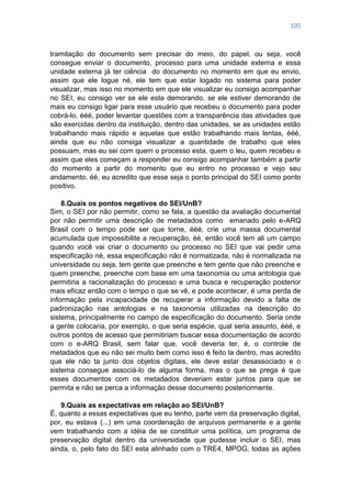 105
tramitação do documento sem precisar do meio, do papel, ou seja, você
consegue enviar o documento, processo para uma unidade externa e essa
unidade externa já ter ciência do documento no momento em que eu envio,
assim que ele logue né, ele tem que estar logado no sistema para poder
visualizar, mas isso no momento em que ele visualizar eu consigo acompanhar
no SEI, eu consigo ver se ele esta demorando, se ele estiver demorando de
mais eu consigo ligar para esse usuário que recebeu o documento para poder
cobrá-lo, ééé, poder levantar questões com a transparência das atividades que
são exercidas dentro da instituição, dentro das unidades, se as unidades estão
trabalhando mais rápido e aquelas que estão trabalhando mais lentas, ééé,
ainda que eu não consiga visualizar a quantidade de trabalho que eles
possuam, mas eu sei com quem o processo esta, quem o leu, quem recebeu e
assim que eles começam a responder eu consigo acompanhar também a partir
do momento a partir do momento que eu entro no processo e vejo seu
andamento. éé, eu acredito que esse seja o ponto principal do SEI como ponto
positivo.
8.Quais os pontos negativos do SEI/UnB?
Sim, o SEI por não permitir, como se fala, a questão da avaliação documental
por não permitir uma descrição de metadados como emanado pelo e-ARQ
Brasil com o tempo pode ser que torne, ééé, crie uma massa documental
acumulada que impossibilite a recuperação, éé, então você tem ali um campo
quando você vai criar o documento ou processo no SEI que vai pedir uma
especificação né, essa especificação não é normatizada, não é normalizada na
universidade ou seja, tem gente que preenche e tem gente que não preenche e
quem preenche, preenche com base em uma taxonomia ou uma antologia que
permitiria a racionalização do processo e uma busca e recuperação posterior
mais eficaz então com o tempo o que se vê, e pode acontecer, é uma perda de
informação pela incapacidade de recuperar a informação devido a falta de
padronização nas antologias e na taxonomia utilizadas na descrição do
sistema, principalmente no campo de especificação do documento. Seria onde
a gente colocaria, por exemplo, o que seria espécie, qual seria assunto, ééé, e
outros pontos de acesso que permitiriam buscar essa documentação de acordo
com o e-ARQ Brasil, sem falar que, você deveria ter, é, o controle de
metadados que eu não sei muito bem como isso é feito la dentro, mas acredito
que ele não ta junto dos objetos digitais, ele deve estar desassociado e o
sistema consegue associá-lo de alguma forma, mas o que se prega é que
esses documentos com os metadados deveriam estar juntos para que se
permita e não se perca a informação desse documento posteriormente.
9.Quais as expectativas em relação ao SEI/UnB?
É, quanto a essas expectativas que eu tenho, parte vem da preservação digital,
por, eu estava (...) em uma coordenação de arquivos permanente e a gente
vem trabalhando com a idéia de se constituir uma política, um programa de
preservação digital dentro da universidade que pudesse incluir o SEI, mas
ainda, o, pelo fato do SEI esta alinhado com o TRE4, MPOG, todas as ações
 