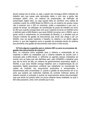 106
devem passar por la ainda, ou seja, a gente não consegue definir métodos de
trabalho sem que passe pela aprovação deles e com isso a gente não
consegue definir uma, um sistema de preservação, de definição de
preservação digital claro, ou seja aquela idéia de constituir uma cadeia de
custódia a partir do e-ARQ Brasil do RDCA e de um sistema de acesso nosso
não é possível com o SEI no momento, então a expectativa é que com o
passar do tempo, da utilização, da constituição do grupo de trabalho em torno
do SEI que a gente consiga fazer com que o sistema se torne um SIGAD como
é definido pelo e-ARQ Brasil e que esse SIGAD converse com o RDCA, que a
gente venha a implementar na universidade de Brasília, é, e também que se
incluam módulos de gestão de documentos que ainda não chega a ser um
SIGAD, mas vai ajudar bastante o trabalho no sistema e vai definir alguns
pontos, é, que são negativos como a questão da avaliação dentro do sistema
que permitiria uma gestão de documentos mais clara e mais enxuta.
10.Teria alguma sugestão para o sistema SEI ou para os processos de
gestão dos documentos de arquivo?
Bom, eu colocaria como sugestão para o sistema a necessidade de se
implantar e definir os metadados que o sistema trabalhe de acordo com o
emanado pelo e-ARQ Brasil, é, definindo os agentes desses metadados de
acordo com as fases que são definidas pelo, pelo CONARQ e trabalhar para
que ele se torne de fato um sistema de gerenciamento arquivistico digital, o
SIGAD, e que esse SIGAD consiga trabalhar com a implementação de um
repositório digital arquivistico confiável que trabalharia na manutenção da
cadeia de custódia nos documentos produzidos e armazenados e
disseminados pela universidade. É, quanto a gestão de documentos em si eu
acho que poderia ser instituídos métodos de controle melhores dentro do
sistema quando a produção e quanto ao arquivamento dessa documentação,
mas que ainda me parece estar um pouco distante dessa realidade na qual o
SEI esta passando, certo, bom acredito que é isso.
 