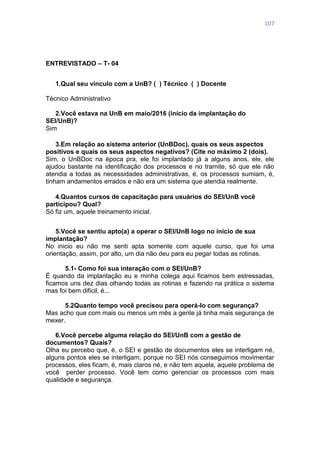 107
ENTREVISTADO – T- 04
1.Qual seu vínculo com a UnB? ( ) Técnico ( ) Docente
Técnico Administrativo
2.Você estava na UnB em maio/2016 (início da implantação do
SEI/UnB)?
Sim
3.Em relação ao sistema anterior (UnBDoc), quais os seus aspectos
positivos e quais os seus aspectos negativos? (Cite no máximo 2 (dois).
Sim, o UnBDoc na época pra, ele foi implantado já a alguns anos, ele, ele
ajudou bastante na identificação dos processos e no tramite, só que ele não
atendia a todas as necessidades administrativas, é, os processos sumiam, é,
tinham andamentos errados e não era um sistema que atendia realmente.
4.Quantos cursos de capacitação para usuários do SEI/UnB você
participou? Qual?
Só fiz um, aquele treinamento inicial.
5.Você se sentiu apto(a) a operar o SEI/UnB logo no início de sua
implantação?
No inicio eu não me senti apta somente com aquele curso, que foi uma
orientação, assim, por alto, um dia não deu para eu pegar todas as rotinas.
5.1- Como foi sua interação com o SEI/UnB?
É quando da implantação eu e minha colega aqui ficamos bem estressadas,
ficamos uns dez dias olhando todas as rotinas e fazendo na prática o sistema
mas foi bem dificil, é...
5.2Quanto tempo você precisou para operá-lo com segurança?
Mas acho que com mais ou menos um mês a gente já tinha mais segurança de
mexer.
6.Você percebe alguma relação do SEI/UnB com a gestão de
documentos? Quais?
Olha eu percebo que, é, o SEI e gestão de documentos eles se interligam né,
alguns pontos eles se interligam, porque no SEI nós conseguimos movimentar
processos, eles ficam, é, mais claros né, e não tem aquela, aquele problema de
você perder processo. Você tem como gerenciar os processos com mais
qualidade e segurança.
 