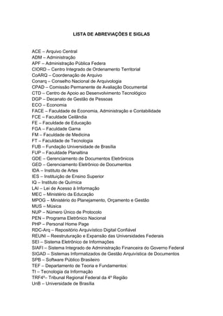 LISTA DE ABREVIAÇÕES E SIGLAS
ACE – Arquivo Central
ADM – Administração
APF – Administração Pública Federa
CIORD – Centro Integrado de Ordenamento Territorial
CoARQ – Coordenação de Arquivo
Conarq – Conselho Nacional de Arquivologia
CPAD – Comissão Permanente de Avaliação Documental
CTD – Centro de Apoio ao Desenvolvimento Tecnológico
DGP – Decanato de Gestão de Pessoas
ECO – Economia
FACE – Faculdade de Economia, Administração e Contabilidade
FCE – Faculdade Ceilândia
FE – Faculdade de Educação
FGA – Faculdade Gama
FM – Faculdade de Medicina
FT – Faculdade de Tecnologia
FUB – Fundação Universidade de Brasília
FUP – Faculdade Planaltina
GDE – Gerenciamento de Documentos Eletrônicos
GED – Gerenciamento Eletrônico de Documentos
IDA – Instituto de Artes
IES – Instituição de Ensino Superior
IQ – Instituto de Química
LAI – Lei de Acesso à Informação
MEC – Ministério da Educação
MPOG – Ministério do Planejamento, Orçamento e Gestão
MUS – Música
NUP – Número Único de Protocolo
PEN – Programa Eletrônico Nacional
PHP – Personal Home Page
RDC-Arq – Repositório Arquivístico Digital Confiável
REUNI – Reestruturação e Expansão das Universidades Federais
SEI – Sistema Eletrônico de Informações
SIAFI – Sistema Integrado de Administração Financeira do Governo Federal
SIGAD – Sistemas Informatizados de Gestão Arquivística de Documentos
SPB – Software Público Brasileiro
TEF – Departamento de Teoria e Fundamentos
TI – Tecnologia da Informação
TRF4º– Tribunal Regional Federal da 4º Região
UnB – Universidade de Brasília
 
