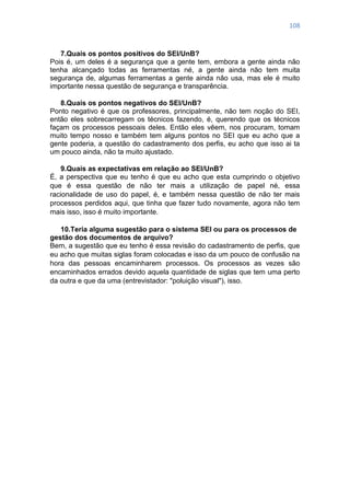 108
7.Quais os pontos positivos do SEI/UnB?
Pois é, um deles é a segurança que a gente tem, embora a gente ainda não
tenha alcançado todas as ferramentas né, a gente ainda não tem muita
segurança de, algumas ferramentas a gente ainda não usa, mas ele é muito
importante nessa questão de segurança e transparência.
8.Quais os pontos negativos do SEI/UnB?
Ponto negativo é que os professores, principalmente, não tem noção do SEI,
então eles sobrecarregam os técnicos fazendo, é, querendo que os técnicos
façam os processos pessoais deles. Então eles vêem, nos procuram, tomam
muito tempo nosso e também tem alguns pontos no SEI que eu acho que a
gente poderia, a questão do cadastramento dos perfis, eu acho que isso ai ta
um pouco ainda, não ta muito ajustado.
9.Quais as expectativas em relação ao SEI/UnB?
É, a perspectiva que eu tenho é que eu acho que esta cumprindo o objetivo
que é essa questão de não ter mais a utilização de papel né, essa
racionalidade de uso do papel, é, e também nessa questão de não ter mais
processos perdidos aqui, que tinha que fazer tudo novamente, agora não tem
mais isso, isso é muito importante.
10.Teria alguma sugestão para o sistema SEI ou para os processos de
gestão dos documentos de arquivo?
Bem, a sugestão que eu tenho é essa revisão do cadastramento de perfis, que
eu acho que muitas siglas foram colocadas e isso da um pouco de confusão na
hora das pessoas encaminharem processos. Os processos as vezes são
encaminhados errados devido aquela quantidade de siglas que tem uma perto
da outra e que da uma (entrevistador: "poluição visual"), isso.
 