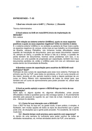109
ENTREVISTADO – T- 05
1.Qual seu vínculo com a UnB? ( ) Técnico ( ) Docente
Técnico Administrativo
2.Você estava na UnB em maio/2016 (início da implantação do
SEI/UnB)?
Sim, estava
3.Em relação ao sistema anterior (UnBDoc), quais os seus aspectos
positivos e quais os seus aspectos negativos? (Cite no máximo 2 (dois).
É, o sistema anterior UnBDoc é, na verdade eu gostaria de frisar mais a parte,
os aspectos negativos né, porque, ainda mais eu que trabalho na Universidade
de Brasília, campus Planaltina, nós tínhamos muitas dificuldades nessa
questão de tramitação de documentos, para que esses documentos viessem
né, sempre ao Darcy, a questão do tempo e não só o tempo, a questão de
perda também de documentos, tivemos vários problemas com isso, e eu
inclusive, por uma questão de progressão por capacitação, também tive meus
documentos perdidos né, então o UnBDoc para mim era um retrocesso que
existia dentro da Universidade de Brasília.
4.Quantos cursos de capacitação para usuários do SEI/UnB você
participou? Qual?
Participei de dois cursos de capacitação para esse novo sistema. Participei do
primeiro que foi na FUP, para todos os servidores, ai fiz um curso durante um
dia inteiro, durante um dia, período manhã e tarde e depois participei de um
curso no Darcy Ribeiro com representante de todos os campi para, que
também era um curso de aprimoramento para poder proceder né, utilizar esse
novo sistema.
5.Você se sentiu apto(a) a operar o SEI/UnB logo no início de sua
implantação?
Senti apto, é, alguns ajustes né, algumas dificuldades, umas poucas
dificuldades e todas a questões que eu não consegui operar, é, foi prontamente
atendido pelo pessoal do suporte né, por meio de e-mail, mandava e-mail e
era... Sempre fui atendido.
5.1- Como foi sua interação com o SEI/UnB?
Com o SEI? foi boa, foi boa sim, eu gostei muito, é bem prático, é simples, é
facilitador, tem muitas opções de todos os tipos de documentos que a gente
pode criar, de situações que a gente pode proceder. Foi excelente, de início foi
muito bom.
5.2 - Quanto tempo você precisou para operá-lo com segurança?
A, dentro de uma semana foi suficiente para poder usufruir de todas as
atividades necessárias, né, minhas atividades dentro da FUP, uma semana.
 