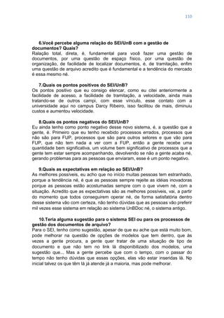 110
6.Você percebe alguma relação do SEI/UnB com a gestão de
documentos? Quais?
Ralação total, direta, é, fundamental para você fazer uma gestão de
documentos, por uma questão de espaço físico, por uma questão de
organização, de facilidade de localizar documentos, é, de tramitação, enfim
uma questão de arquivo acredito que é fundamental e a tendência do mercado
é essa mesmo né.
7.Quais os pontos positivos do SEI/UnB?
Os pontos positivo que eu consigo elencar, como eu citei anteriormente a
facilidade de acesso, a facilidade de tramitação, a velocidade, ainda mais
tratando-se de outros campi, com esse vínculo, esse contato com a
universidade aqui no campus Darcy Ribeiro, isso facilitou de mais, diminuiu
custos e aumentou velocidade.
8.Quais os pontos negativos do SEI/UnB?
Eu ainda tenho como ponto negativo desse novo sistema, é, a questão que a
gente, é. Primeiro que eu tenho recebido processos errados, processos que
não são para FUP, processos que são para outros setores e que vão para
FUP, que não tem nada a ver com a FUP, então a gente recebe uma
quantidade bem significativa, um volume bem significativo de processos que a
gente tem estar sempre acompanhando, devolvendo se não a gente acaba né,
gerando problemas para as pessoas que enviaram, esse é um ponto negativo.
9.Quais as expectativas em relação ao SEI/UnB?
As melhores possíveis, eu acho que no início muitas pessoas tem estranhado,
porque a tendência né, é que as pessoas sempre rejeite as idéias inovadoras
porque as pessoas estão acostumadas sempre com o que vivem né, com a
situação. Acredito que as expectativas são as melhores possíveis, vai, a partir
do momento que todos conseguirem operar né, de forma satisfatória dentro
desse sistema vão com certeza, não tenho dúvidas que as pessoas vão preferir
mil vezes esse sistema em relação ao sistema UnBDoc né, o sistema antigo.
10.Teria alguma sugestão para o sistema SEI ou para os processos de
gestão dos documentos de arquivo?
Para o SEI, tenho como sugestão, apesar de que eu ache que está muito bom,
pode melhorar na questão de opções de modelos que tem dentro, que às
vezes a gente procura, a gente quer tratar de uma situação de tipo de
documento e que não tem no link lá disponibilizado dos modelos, uma
sugestão que... Mas a gente percebe que com o tempo, com o passar do
tempo não tenho dúvidas que essas opções, elas vão estar inseridas lá. Np
inicial talvez os que têm lá já atende já a maioria, mas pode melhorar.
 