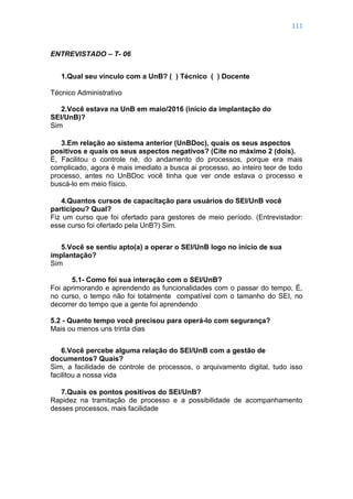 111
ENTREVISTADO – T- 06
1.Qual seu vínculo com a UnB? ( ) Técnico ( ) Docente
Técnico Administrativo
2.Você estava na UnB em maio/2016 (início da implantação do
SEI/UnB)?
Sim
3.Em relação ao sistema anterior (UnBDoc), quais os seus aspectos
positivos e quais os seus aspectos negativos? (Cite no máximo 2 (dois).
É, Facilitou o controle né, do andamento do processos, porque era mais
complicado, agora é mais imediato a busca ai processo, ao inteiro teor de todo
processo, antes no UnBDoc você tinha que ver onde estava o processo e
buscá-lo em meio físico.
4.Quantos cursos de capacitação para usuários do SEI/UnB você
participou? Qual?
Fiz um curso que foi ofertado para gestores de meio período. (Entrevistador:
esse curso foi ofertado pela UnB?) Sim.
5.Você se sentiu apto(a) a operar o SEI/UnB logo no início de sua
implantação?
Sim
5.1- Como foi sua interação com o SEI/UnB?
Foi aprimorando e aprendendo as funcionalidades com o passar do tempo, É,
no curso, o tempo não foi totalmente compatível com o tamanho do SEI, no
decorrer do tempo que a gente foi aprendendo
5.2 - Quanto tempo você precisou para operá-lo com segurança?
Mais ou menos uns trinta dias
6.Você percebe alguma relação do SEI/UnB com a gestão de
documentos? Quais?
Sim, a facilidade de controle de processos, o arquivamento digital, tudo isso
facilitou a nossa vida
7.Quais os pontos positivos do SEI/UnB?
Rapidez na tramitação de processo e a possibilidade de acompanhamento
desses processos, mais facilidade
 