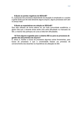 112
8.Quais os pontos negativos do SEI/UnB?
É, a pesquisa dos processos dependendo da situação é complicado e o usuário
a gente sente que ele esta deixando alguns arquivo, alguns processos sem abri
no tempo hábil
9.Quais as expectativas em relação ao SEI/UnB?
Que seja utilizado de forma efetiva né, por toda comunidade acadêmica, a
gente nota que o docente ainda sente uma certa dificuldade no manuseio do
SEI, a maioria não participou do curso ai eles tem dificuldades.
10.Teria alguma sugestão para o sistema SEI ou para os processos de
gestão dos documentos de arquivo?
É, talvez é, facilitar a busca de processos algumas outras ferramentas, para
busca de processos e que a universidade fizesse um processo de
convencimento dos docentes na importância da utilização do SEI.
 