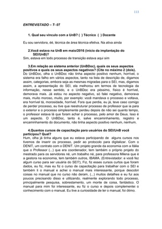 113
ENTREVISTADO – T- 07
1. Qual seu vínculo com a UnB? ( ) Técnico ( ) Docente
Eu sou servidora, éé, técnica de área técnica efetiva. Na ativa ainda
2.Você estava na UnB em maio/2016 (início da implantação do
SEI/UnB)?
Sim, estava em todo processo de transição estava aqui sim
3.Em relação ao sistema anterior (UnBDoc), quais os seus aspectos
positivos e quais os seus aspectos negativos? (Cite no máximo 2 (dois).
Do UnBDoc, olha o UnBDoc não tinha aspecto positivo nenhum, horrível, o
sistema era falho em vários aspectos, tanto na lista de descrição de, digamos
assim, categorias, embora seja as mesmas migradas para o SEI, mas, digamos
assim, a apresentação do SEI, ela melhorou em termos de tecnologia da
informação, nesse sentido, e o UnBDoc era péssimo, físico é horrível,
demorava mais. Já estou no aspecto negativo, só falei negativo, demorava
mais, muito moroso, muito, por exemplo: você mandava o processo e voltava,
era horrível tá, morosidade, horrível. Fora que perdia, eu já, teve caso comigo
de perder processo, eu tive que reestruturar processo de professor que ia para
o exterior e o processo simplesmente perdeu depois de não sei quanto tempo,
o professor estava lá que foram achar o processo, pelo amor de Deus. Isso é
um aspecto. O UnBDoc, tanto é, salve encaminhamento, registro e
encaminhamento do documento, não tinha aspecto positivo nenhum, nenhum.
4.Quantos cursos de capacitação para usuários do SEI/UnB você
participou? Qual?
Hum, olha já tinha alguns que eu estava participando de alguns cursos nos
tivemos de inserir os processo, pedir ao protocolo para digitalizar. Com o
DENIT, um contrato com o DENIT. Um projeto grande da economia com a Itália
que o Professor (...) que era coordenador, tem também o próprio projeto do
mestrado para os servidores né, um trabalho né, para professora Milena que é
a gestora na economia, tem também outros, IBAMA. (Entrevistador: e você fez
algum curso para ser usuária do SEI?), Fiz, fiz esses cursos curtos que foram
dados, eu fiz, mas eu fiz o curso de capacitação para trabalhar com o SEI e
também li o manual e achei o manual mais interessante, porque descobri
coisas no manual que no curso não deram, (...) muitos detalhes e eu fui aos
poucos precisando disso e utilizando, realmente explorando todo processo,
principalmente pesquisa, sobrestamento, um monte de coisa, fantástico. O
manual para mim foi interessante, eu fiz o curso e depois complementei o
conhecimento com o manual. Eu tive a curiosidade de ler o manual, foi ótimo.
 