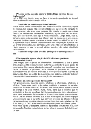 114
5.Você se sentiu apto(a) a operar o SEI/UnB logo no início de sua
implantação?
Ha! o SEI? logo depois, antes de fazer o curso de capacitação eu já pedi
alguma orientação e já comecei a utilizar
5.1- Como foi sua interação com o SEI/UnB?
Vi que estava falho o conhecimento e fui atrás do curso de capacitação, depois
li o manual. Em seguida não senti dificuldade não, eu sei que foi tranqüilo, foi
uma mudança, não achei uma mudança tão pesada, é aquilo que estava
falando, as pessoas tem resistência a mudanças, alguns falam para mi assim:
não, que não foi bom, isso aqui é muita dificuldade. Longe disso, hoje eu
converso com certas pessoas que falaram isso na época que é um avanço,
pelo amor de deus, que os novos que entraram, quem viu o UnBDoc pra hoje,
a rapidez que hoje o SEI nos proporciona não tem comparação, é porque não
viu a UnB tempos atrás, não conhece a UnB. Então não senti dificuldade não e
rápido comecei a usar e aprendi rápido também, não achei dificuldade
nenhuma não.
5.2Quanto tempo você precisou para operá-lo com segurança?
###
6.Você percebe alguma relação do SEI/UnB com a gestão de
documentos? Quais?
Uma relação com a gestão de documentos? Interessante, o que a gente
entende por gestão de documentos? eu tenho que entender o que é gestão de
documentos. Sim, a uma relação sim, porque? a medida que você insere os
dados e finaliza o processo, você encerra o processo na unidade,
automaticamente ele vai ser arquivado e acho que isso facilita a gestão de
documentos. Não, se gestão de documentos nos podemos entender todo um
processo até o encerramento a uma relação sim, com certeza.
7.Quais os pontos positivos do SEI/UnB?
Ha! principalmente, digamos assim, eficiência e efetividade, eficiência e
eficácia. Tornou mais rápido e de melhor qualidade o processo de trabalho,
muito bom. Podemos melhorar? Podemos, mas vamos pensar no que já temos
de avanço e foi para melhor, muito, muito, acho que o sistema que foi
implantado, a área de tecnologia da informação ai pensou bem, não sei quem
toma conta, mas assim, foi fantástico. Já tinham outros órgãos que usavam né,
mas a UnB ter entrado foi ótimo, que é isso, mais rápido, eu acabei de pegar
uma assinatura aqui e eu tenho que abrir um processo de dilação de horas
para um professor, em trinta minutos eu posso fazer isso tudo, veja bem se não
é um avanço, o DAF, a Decana dá um despacho passa para frente, passa...,
muito mais rápido. O despacho eletrônico, digitalizado é muito mais fácil, sem
comparação. Rapidez, mais eficiente e mais eficaz o processo de trabalho com
certeza.
 