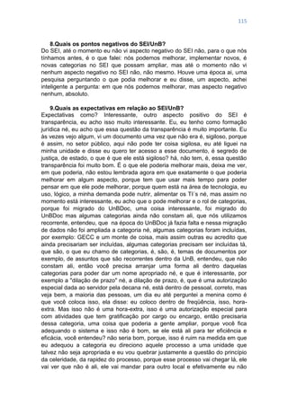 115
8.Quais os pontos negativos do SEI/UnB?
Do SEI, até o momento eu não vi aspecto negativo do SEI não, para o que nós
tínhamos antes, é o que falei: nós podemos melhorar, implementar novos, é
novas categorias no SEI que possam ampliar, mas até o momento não vi
nenhum aspecto negativo no SEI não, não mesmo. Houve uma época ai, uma
pesquisa perguntando o que podia melhorar e eu disse, um aspecto, achei
inteligente a pergunta: em que nós podemos melhorar, mas aspecto negativo
nenhum, absoluto.
9.Quais as expectativas em relação ao SEI/UnB?
Expectativas como? Interessante, outro aspecto positivo do SEI é
transparência, eu acho isso muito interessante. Eu, eu tenho como formação
jurídica né, eu acho que essa questão da transparência é muito importante. Eu
às vezes vejo algum, vi um documento uma vez que não era é, sigiloso, porque
é assim, no setor público, aqui não pode ter coisa sigilosa, eu até liguei na
minha unidade e disse eu quero ter acesso a esse documento, é segredo de
justiça, de estado, o que é que ele está sigiloso? há, não tem, é, essa questão
transparência foi muito bom. É o que ele poderia melhorar mais, deixa me ver,
em que poderia, não estou lembrada agora em que exatamente o que poderia
melhorar em algum aspecto, porque tem que usar mais tempo para poder
pensar em que ele pode melhorar, porque quem está na área de tecnologia, eu
uso, lógico, a minha demanda pode nutrir, alimentar os TI´s né, mas assim no
momento está interessante, eu acho que o pode melhorar e o rol de categorias,
porque foi migrado do UnBDoc, uma coisa interessante, foi migrado do
UnBDoc mas algumas categorias ainda não constam ali, que nós utilizamos
recorrente, entendeu, que na época do UnBDoc já fazia falta e nessa migração
de dados não foi ampliada a categoria né, algumas categorias foram incluídas,
por exemplo: GECC e um monte de coisa, mais assim outras eu acredito que
ainda precisariam ser incluídas, algumas categorias precisam ser incluídas tá,
que são, o que eu chamo de categorias, é, são, é, temas de documentos por
exemplo, de assuntos que são recorrentes dentro da UnB, entendeu, que não
constam ali, então você precisa arranjar uma forma ali dentro daquelas
categorias para poder dar um nome apropriado né, e que é interessante, por
exemplo a "dilação de prazo" né, a dilação de prazo, é, que é uma autorização
especial dada ao servidor pela decana né, está dentro de pessoal, correto, mas
veja bem, a maioria das pessoas, um dia eu até perguntei a menina como é
que você coloca isso, ela disse: eu coloco dentro de freqüência, isso, hora-
extra. Mas isso não é uma hora-extra, isso é uma autorização especial para
com atividades que tem gratificação por cargo ou encargo, então precisaria
dessa categoria, uma coisa que poderia a gente ampliar, porque você fica
adequando o sistema e isso não é bom, se ele está ali para ter eficiência e
eficácia, você entendeu? não seria bom, porque, isso é ruim na medida em que
eu adequou a categoria eu direciono aquele processo a uma unidade que
talvez não seja apropriada e eu vou quebrar justamente a questão do princípio
da celeridade, da rapidez do processo, porque esse processo vai chegar lá, ele
vai ver que não é ali, ele vai mandar para outro local e efetivamente eu não
 