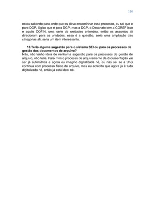 116
estou sabendo para onde que eu devo encaminhar esse processo, eu sei que é
para DGP, lógico que é para DGP, mas a DGP, o Decanato tem a COREF isso
e aquilo COFIN, uma serie de unidades entendeu, então os assuntos ali
direcionam para as unidades, essa é a questão, seria uma ampliação das
categorias ali, seria um item interessante.
10.Teria alguma sugestão para o sistema SEI ou para os processos de
gestão dos documentos de arquivo?
Não, não tenho ideia de nenhuma sugestão para os processos de gestão de
arquivo, não teria. Para mim o processo de arquivamento da documentação vai
ser já automática e agora eu imagino digitalizada né, eu não sei se a UnB
continua com processo físico de arquivo, mas eu acredito que agora já é tudo
digitalizado né, então já está ideal né.
 