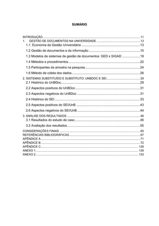 SUMÁRIO
INTRODUÇÃO..................................................................................................................... 11
1. GESTÃO DE DOCUMENTOS NA UNIVERSIDADE .................................................... 13
1.1. Economia da Gestão Universitária .................................................................13
1.2 Gestão de documentos e da informação .........................................................15
1.3 Modelos de sistemas de gestão de documentos: GED x SIGAD ....................19
1.4 Métodos e procedimentos................................................................................22
1.5 Participantes da amostra na pesquisa.............................................................24
1.6 Método de coleta dos dados............................................................................26
2. SISTEMAS SUBSTITUÍDO E SUBSTITUTO: UNBDOC E SEI........................................ 29
2.1 Histórico do UnBDoc........................................................................................29
2.2 Aspectos positivos do UnBDoc........................................................................31
2.3 Aspectos negativos do UnBDoc ......................................................................31
2.4 Histórico do SEI ...............................................................................................33
2.5 Aspectos positivos do SEI/UnB .......................................................................43
2.6 Aspectos negativos do SEI/UnB ......................................................................44
3. ANÁLISE DOS RESULTADOS........................................................................................ 46
3.1 Resultados do estudo de caso.........................................................................46
3.2 Avaliação dos resultados.................................................................................55
CONSIDERAÇÕES FINAIS................................................................................................. 65
REFERÊNCIAS BIBLIOGRÁFICAS..................................................................................... 67
APÊNDICE A....................................................................................................................... 71
APÊNDICE B....................................................................................................................... 72
APÊNDICE C..................................................................................................................... 128
ANEXO 1........................................................................................................................... 129
ANEXO 2........................................................................................................................... 133
 